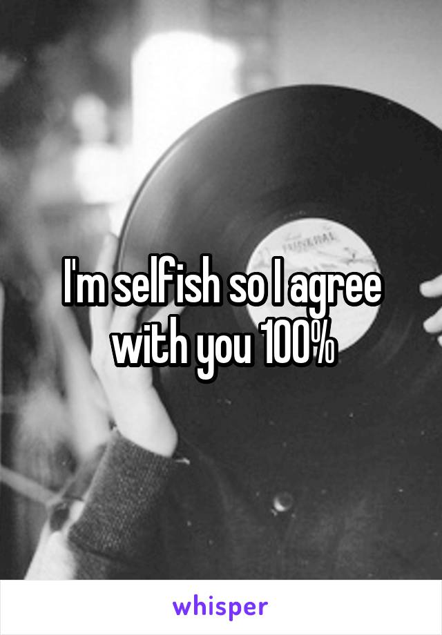 I'm selfish so I agree with you 100%