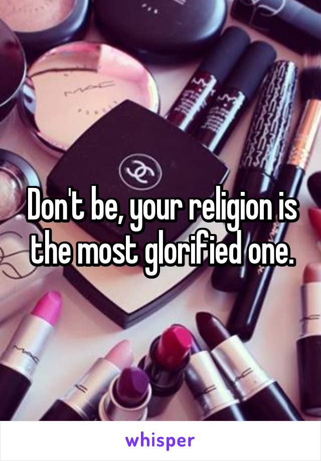 Don't be, your religion is the most glorified one.