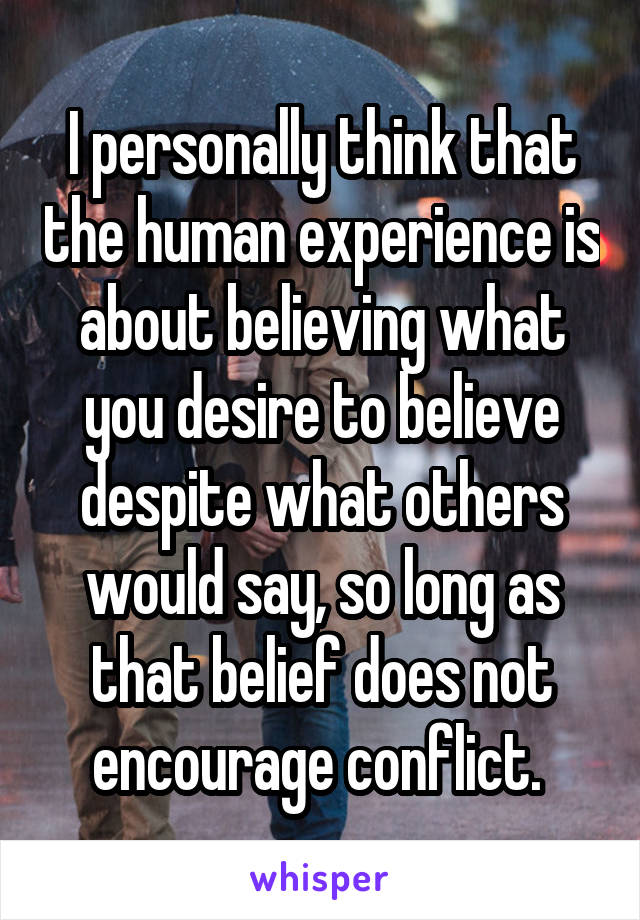 I personally think that the human experience is about believing what you desire to believe despite what others would say, so long as that belief does not encourage conflict. 