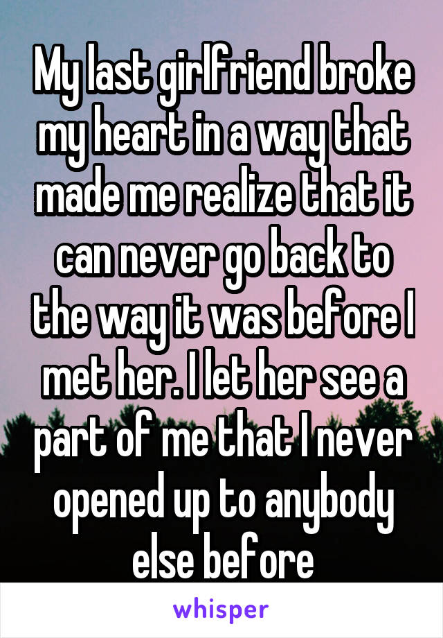 My last girlfriend broke my heart in a way that made me realize that it can never go back to the way it was before I met her. I let her see a part of me that I never opened up to anybody else before