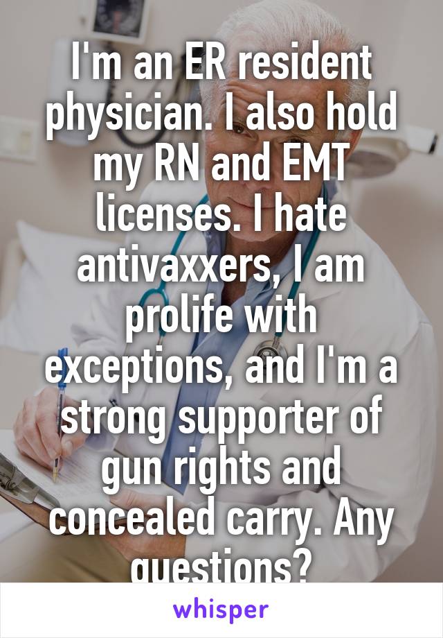 I'm an ER resident physician. I also hold my RN and EMT licenses. I hate antivaxxers, I am prolife with exceptions, and I'm a strong supporter of gun rights and concealed carry. Any questions?