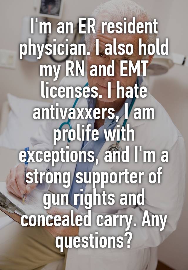 I'm an ER resident physician. I also hold my RN and EMT licenses. I hate antivaxxers, I am prolife with exceptions, and I'm a strong supporter of gun rights and concealed carry. Any questions?