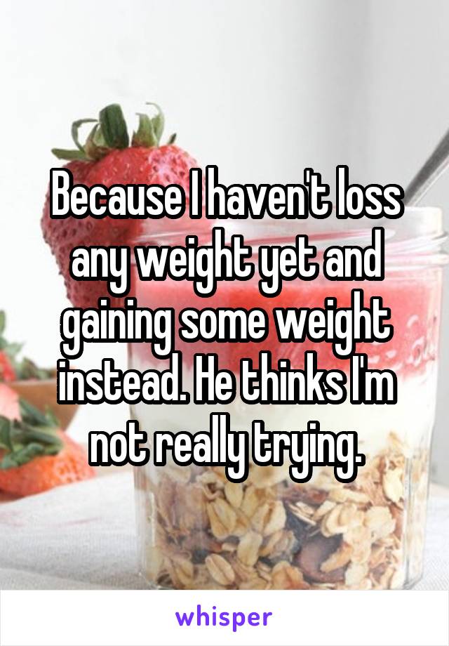 Because I haven't loss any weight yet and gaining some weight instead. He thinks I'm not really trying.