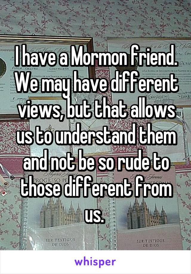 I have a Mormon friend. We may have different views, but that allows us to understand them and not be so rude to those different from us. 