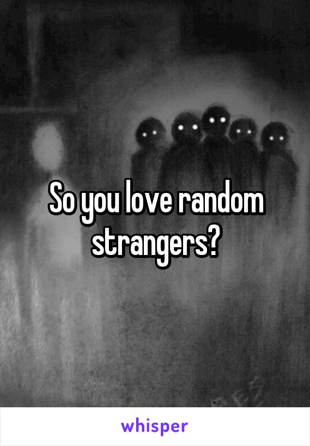 So you love random strangers?