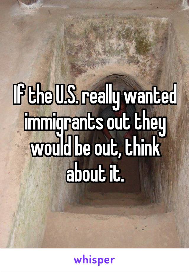 If the U.S. really wanted immigrants out they would be out, think about it.