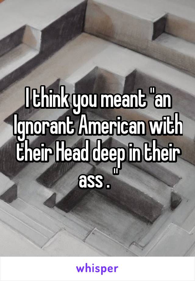 I think you meant "an Ignorant American with their Head deep in their ass . "