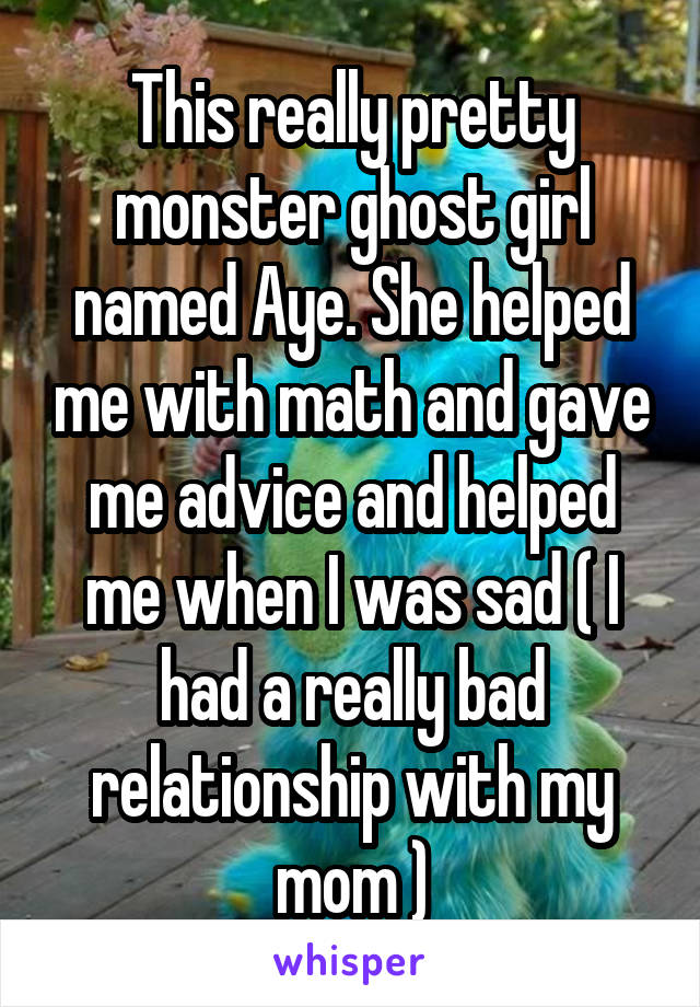 This really pretty monster ghost girl named Aye. She helped me with math and gave me advice and helped me when I was sad ( I had a really bad relationship with my mom )