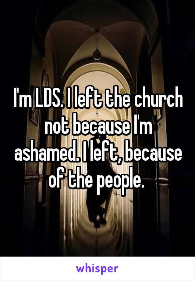 I'm LDS. I left the church not because I'm ashamed. I left, because of the people. 