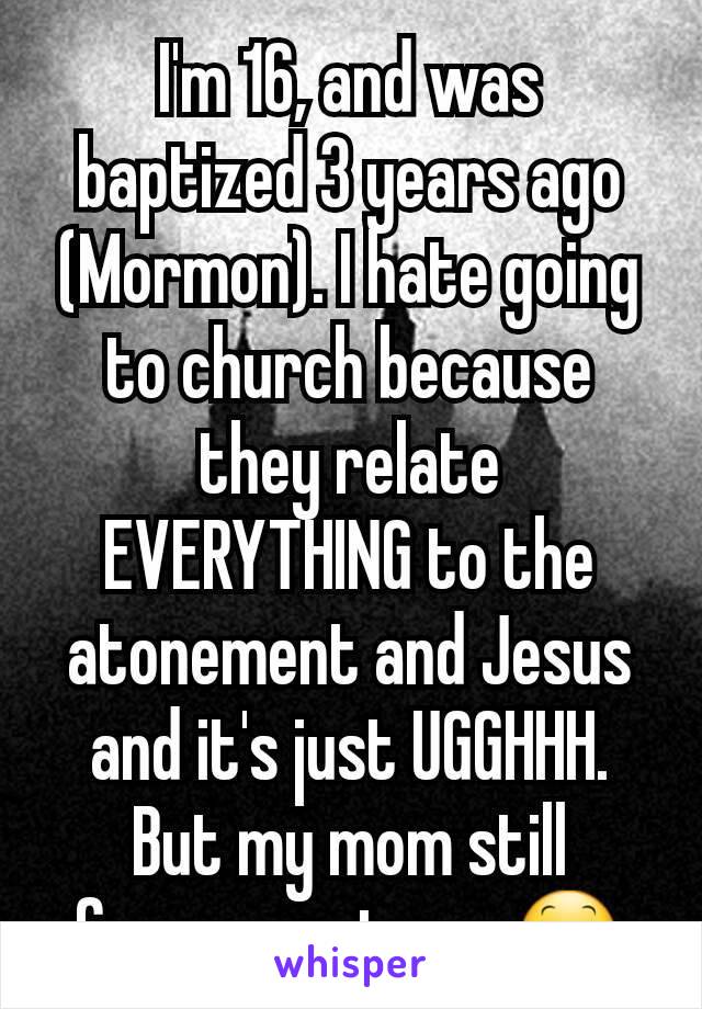 I'm 16, and was baptized 3 years ago (Mormon). I hate going to church because they relate EVERYTHING to the atonement and Jesus and it's just UGGHHH. But my mom still forces me to go.😕