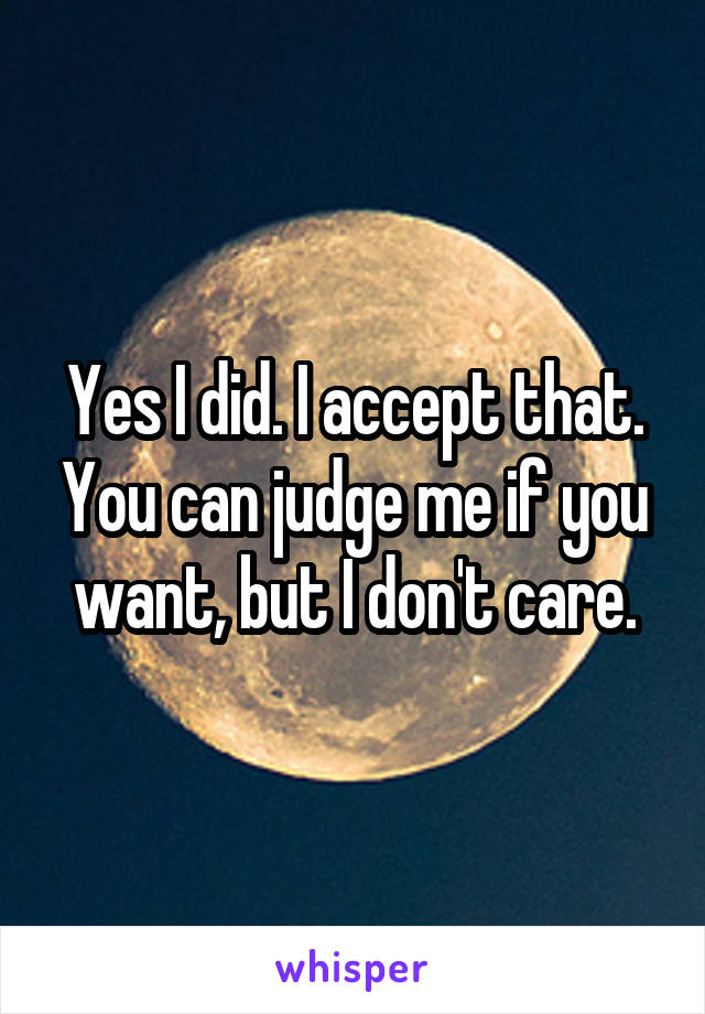 Yes I did. I accept that. You can judge me if you want, but I don't care.