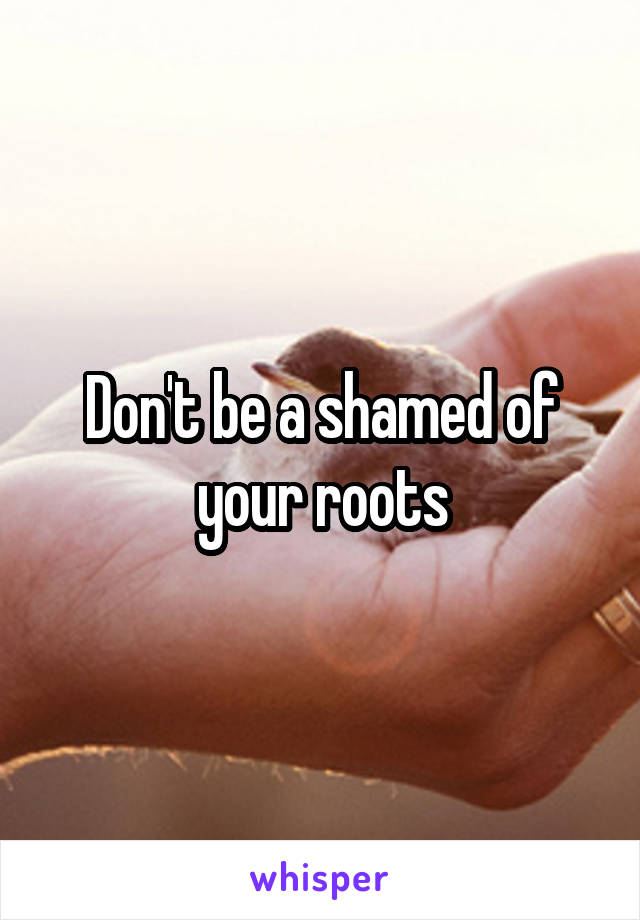 Don't be a shamed of your roots