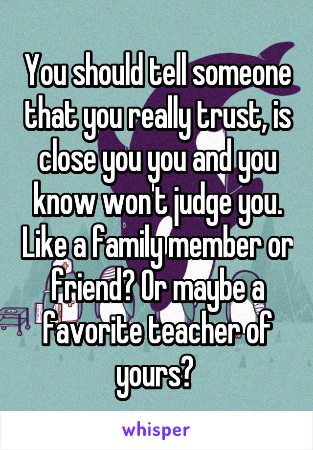 You should tell someone that you really trust, is close you you and you know won't judge you. Like a family member or friend? Or maybe a favorite teacher of yours? 