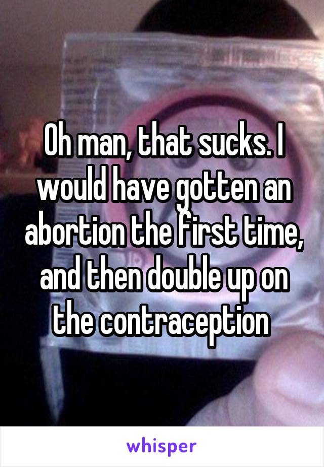 Oh man, that sucks. I would have gotten an abortion the first time, and then double up on the contraception 