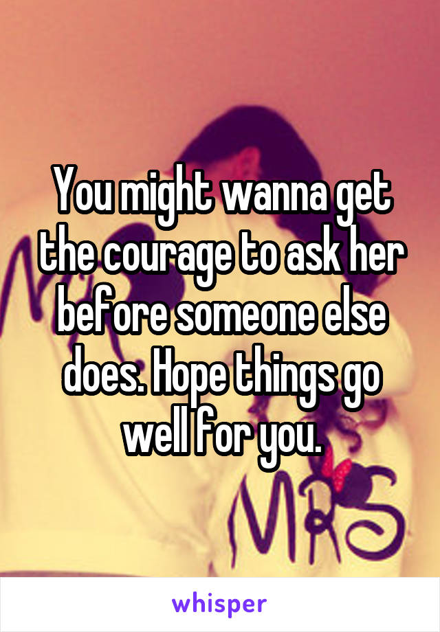 You might wanna get the courage to ask her before someone else does. Hope things go well for you.