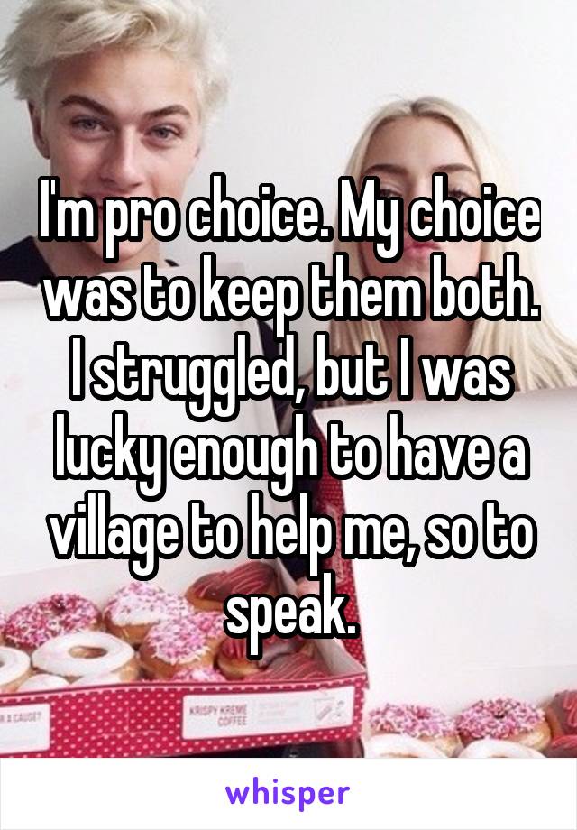 I'm pro choice. My choice was to keep them both. I struggled, but I was lucky enough to have a village to help me, so to speak.