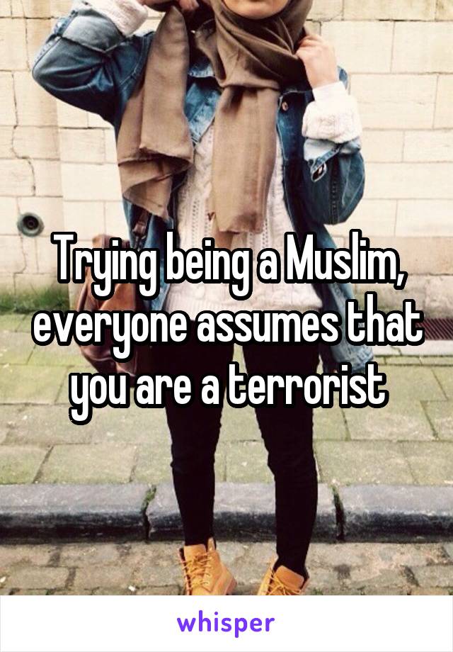 Trying being a Muslim, everyone assumes that you are a terrorist