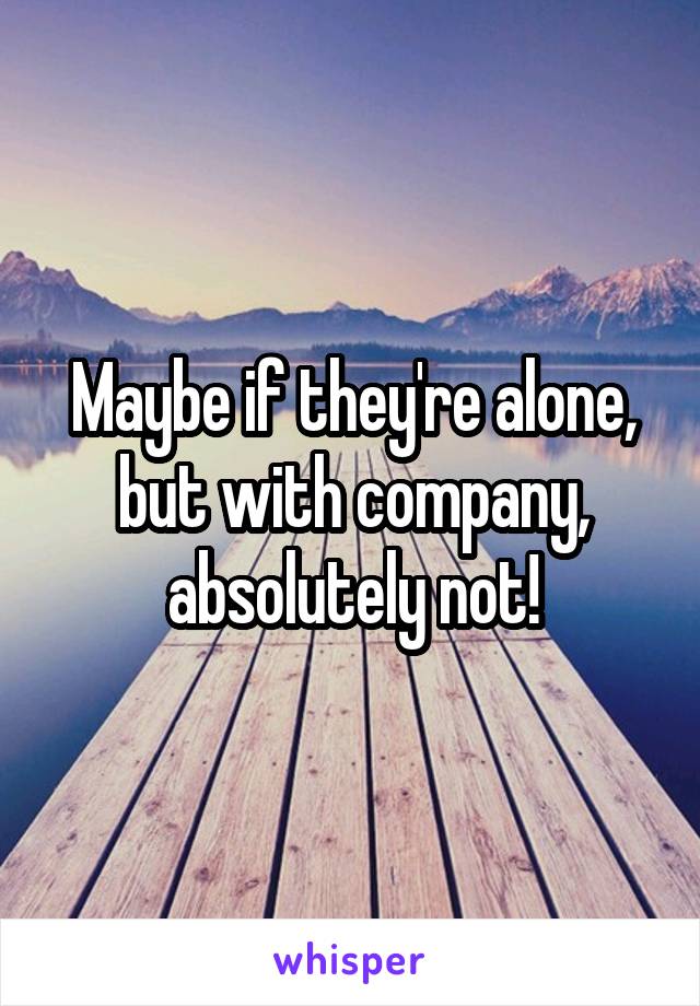 Maybe if they're alone, but with company, absolutely not!