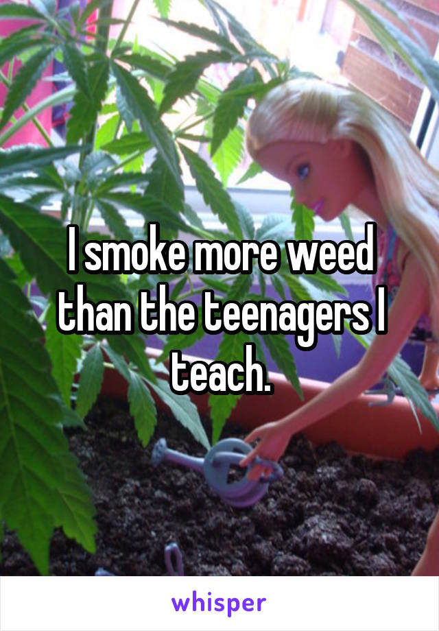 I smoke more weed than the teenagers I teach.