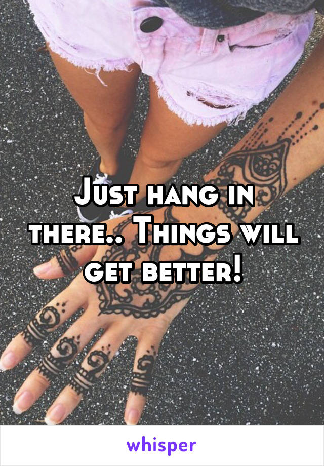 Just hang in there.. Things will get better!