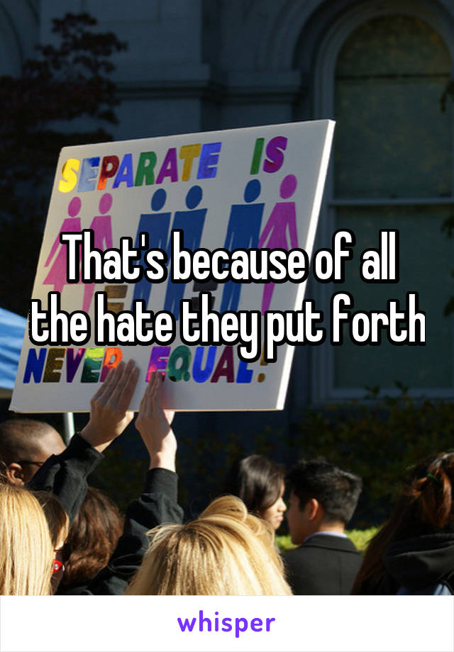 That's because of all the hate they put forth 