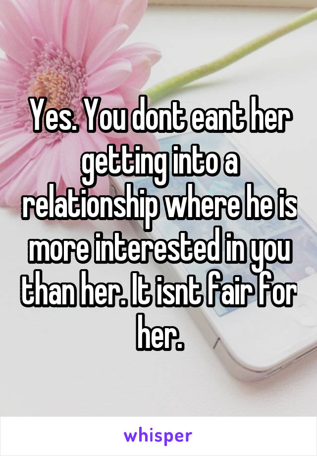 Yes. You dont eant her getting into a relationship where he is more interested in you than her. It isnt fair for her.