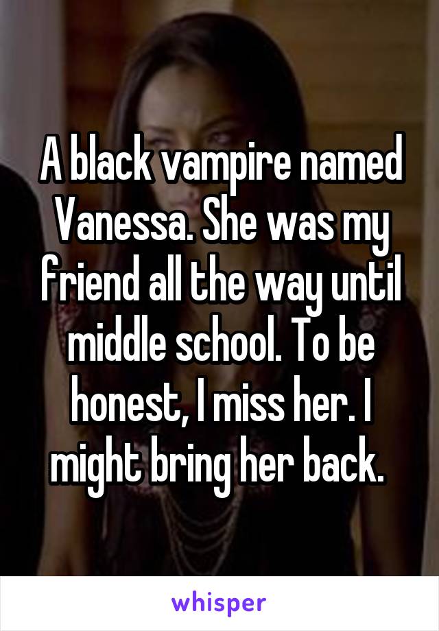 A black vampire named Vanessa. She was my friend all the way until middle school. To be honest, I miss her. I might bring her back. 