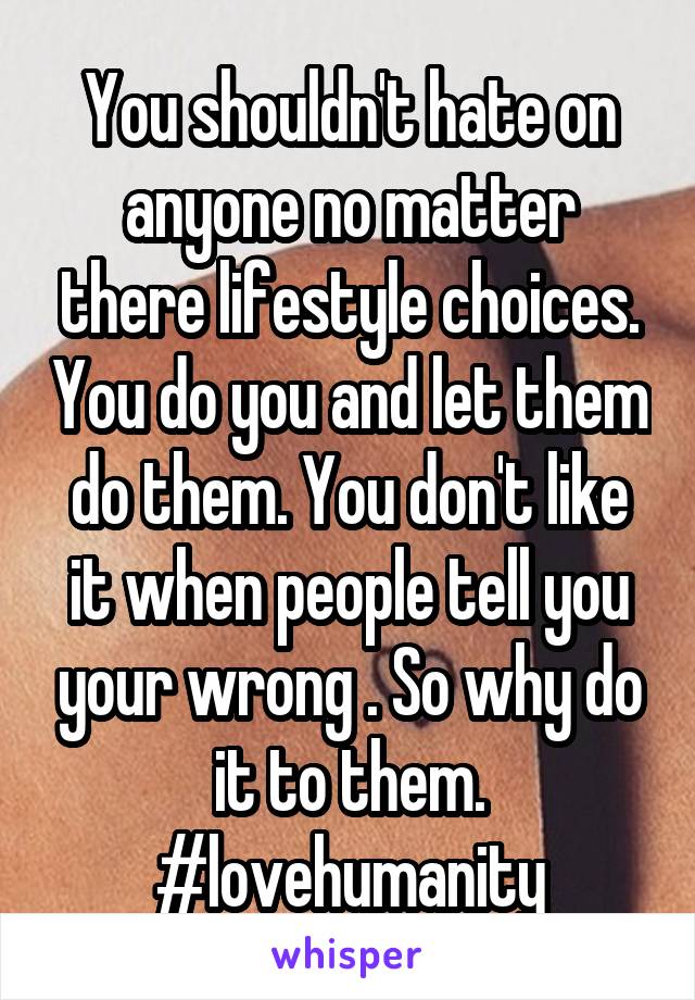 You shouldn't hate on anyone no matter there lifestyle choices. You do you and let them do them. You don't like it when people tell you your wrong . So why do it to them. #lovehumanity