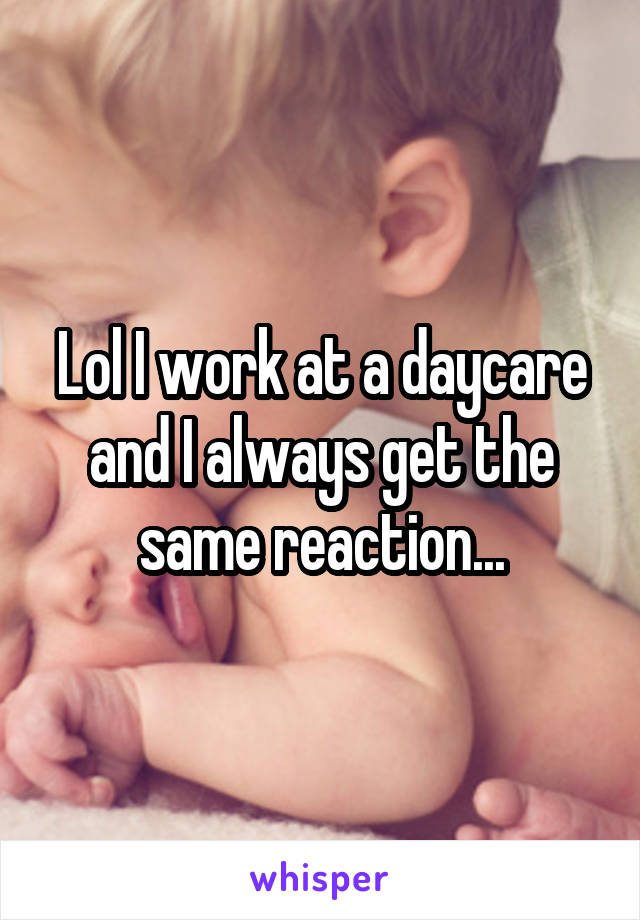 Lol I work at a daycare and I always get the same reaction...
