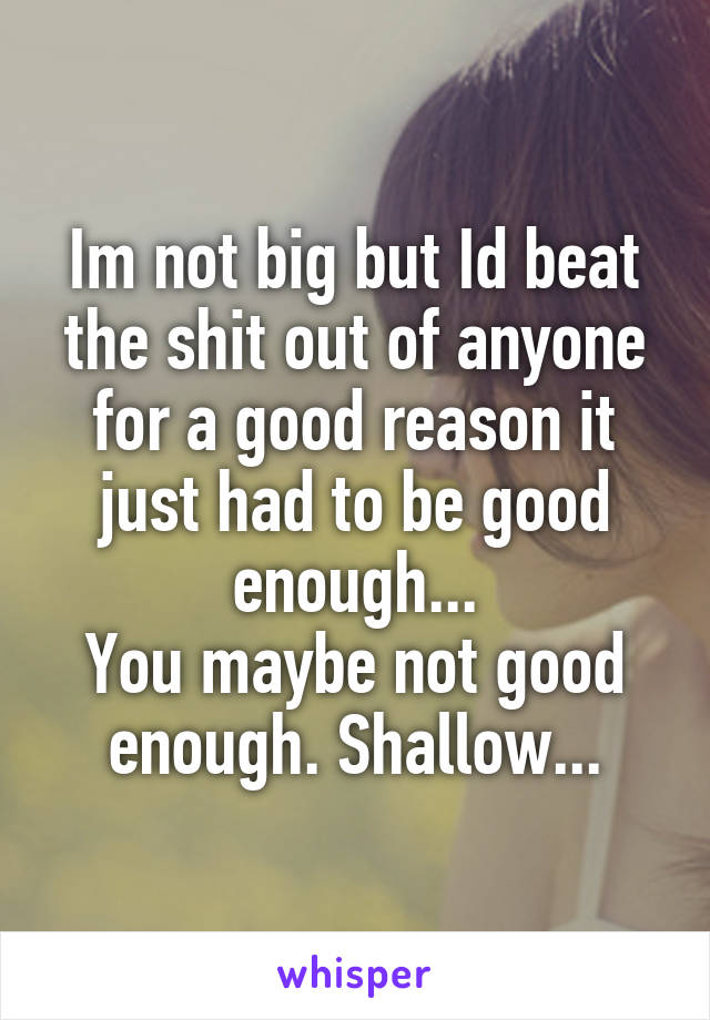 Im not big but Id beat the shit out of anyone for a good reason it just had to be good enough...
You maybe not good enough. Shallow...