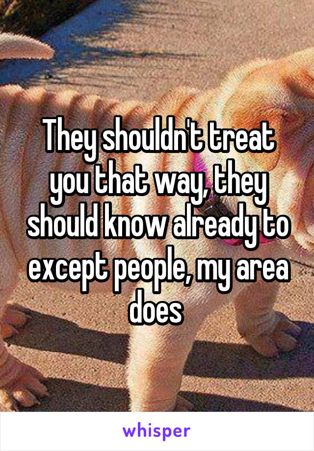 They shouldn't treat you that way, they should know already to except people, my area does 