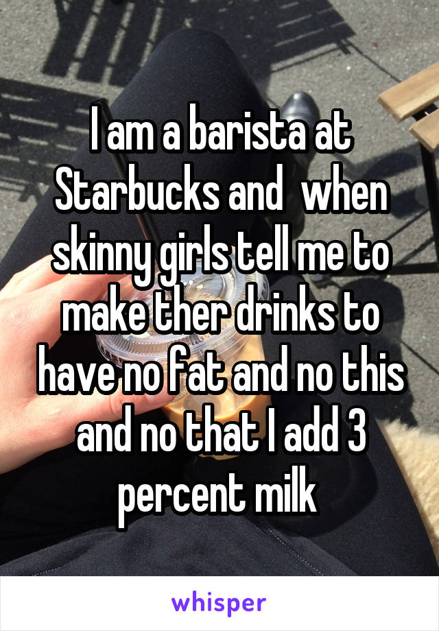 I am a barista at Starbucks and  when skinny girls tell me to make ther drinks to have no fat and no this and no that I add 3 percent milk 