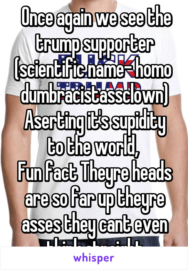  Once again we see the trump supporter (scientific name- homo  dumbracistassclown)
Aserting it's supidity to the world, 
Fun fact Theyre heads are so far up theyre asses they cant even think straight