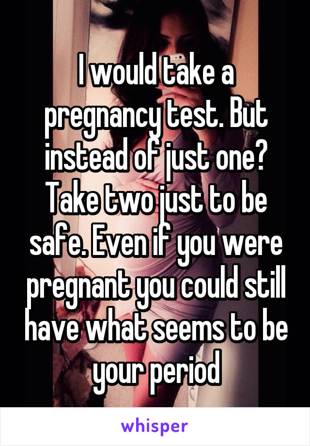 I would take a pregnancy test. But instead of just one? Take two just to be safe. Even if you were pregnant you could still have what seems to be your period