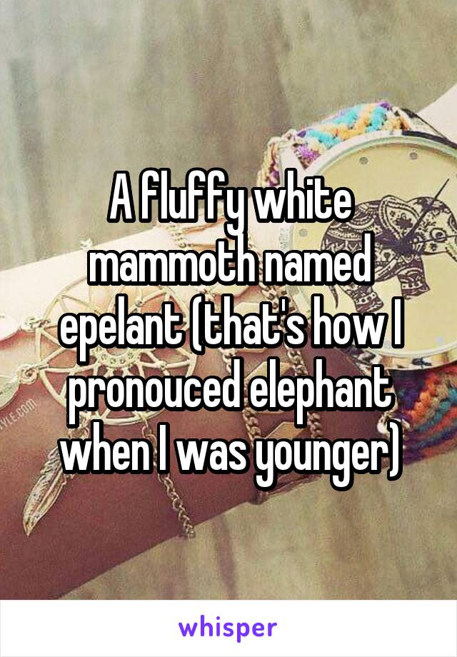 A fluffy white mammoth named epelant (that's how I pronouced elephant when I was younger)