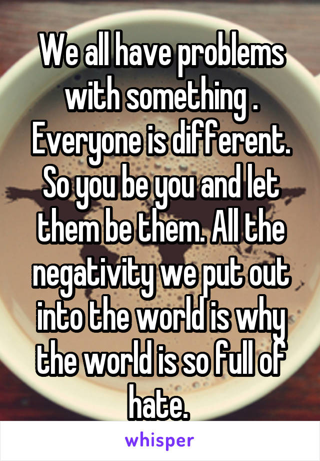 We all have problems with something . Everyone is different. So you be you and let them be them. All the negativity we put out into the world is why the world is so full of hate. 