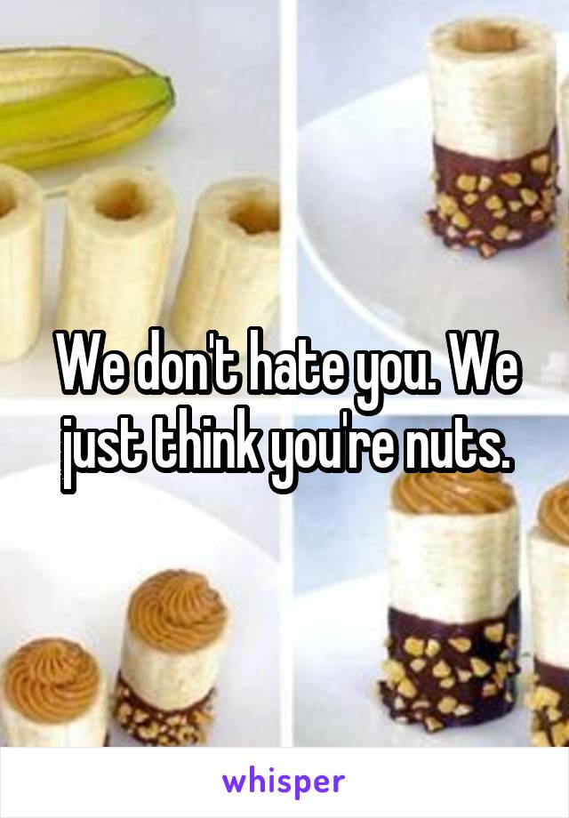 We don't hate you. We just think you're nuts.