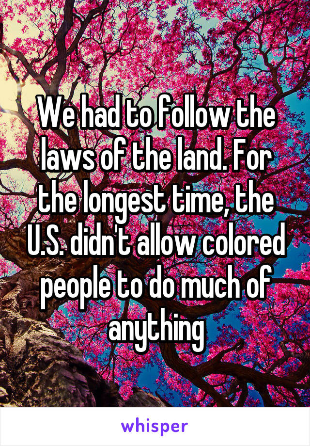 We had to follow the laws of the land. For the longest time, the U.S. didn't allow colored people to do much of anything