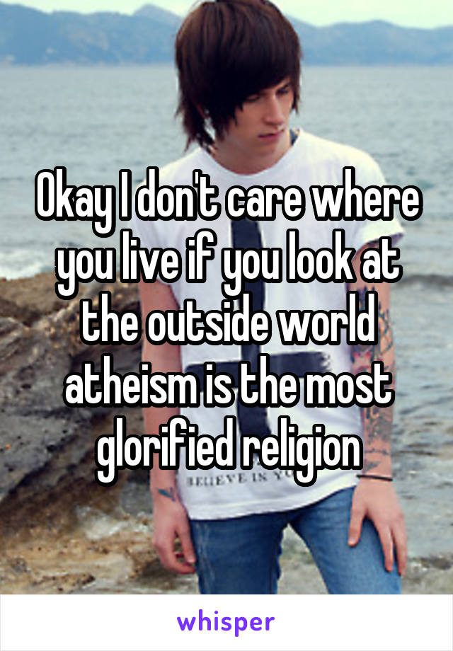 Okay I don't care where you live if you look at the outside world atheism is the most glorified religion