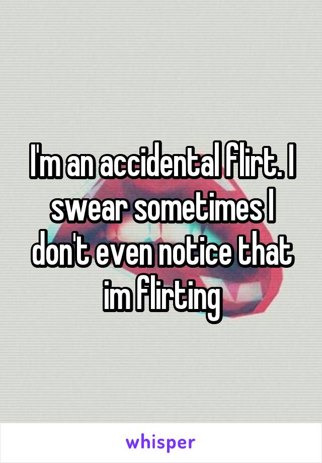 I'm an accidental flirt. I swear sometimes I don't even notice that im flirting