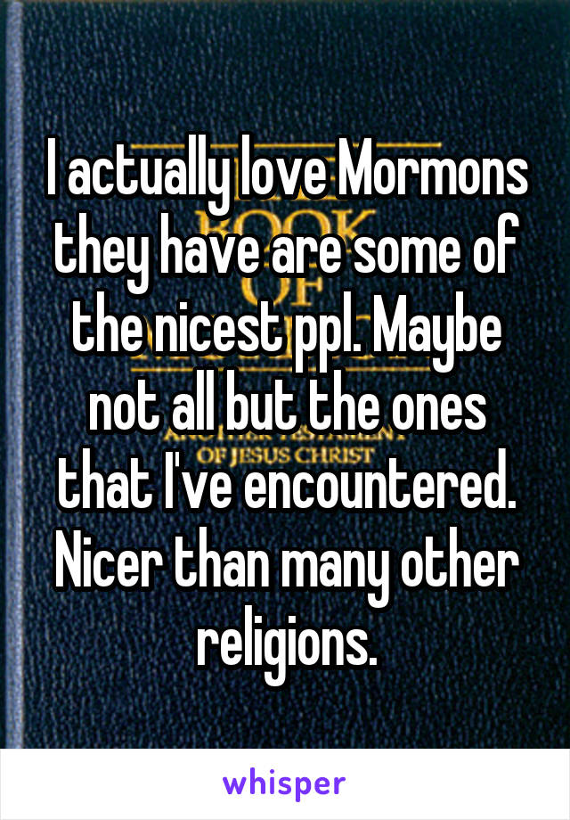 I actually love Mormons they have are some of the nicest ppl. Maybe not all but the ones that I've encountered. Nicer than many other religions.