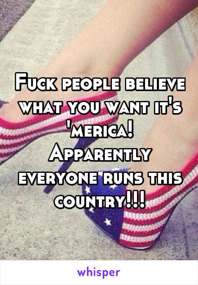 Fuck people believe what you want it's 'merica! Apparently everyone runs this country!!!