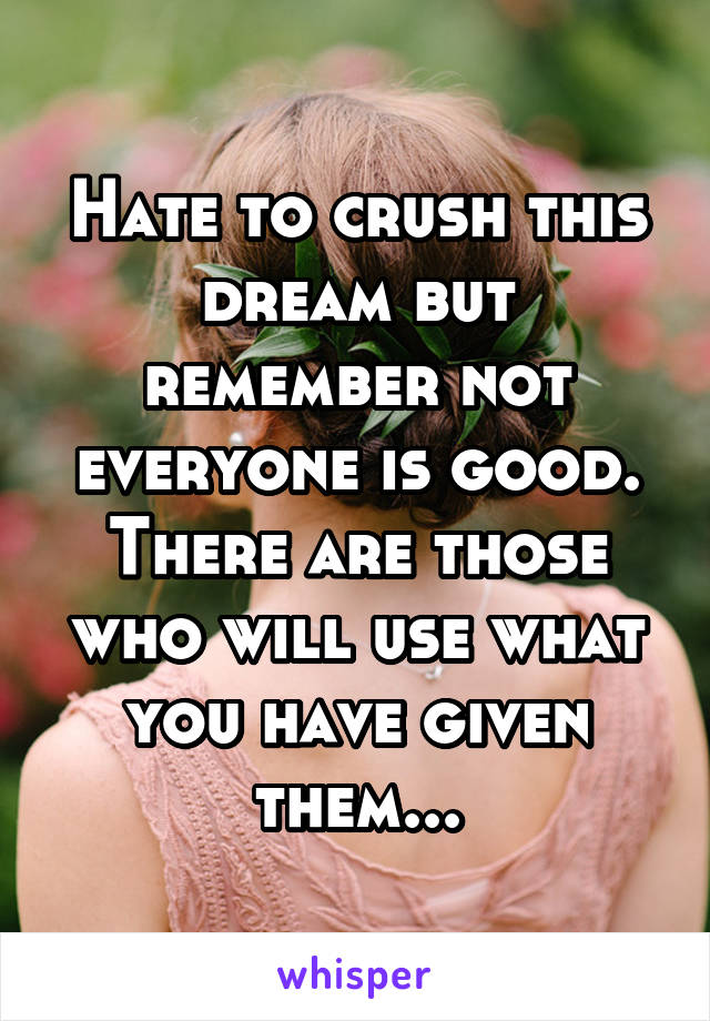 Hate to crush this dream but remember not everyone is good. There are those who will use what you have given them...