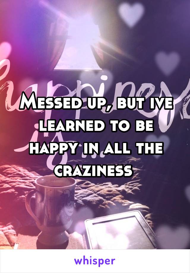 Messed up, but ive learned to be happy in all the craziness 