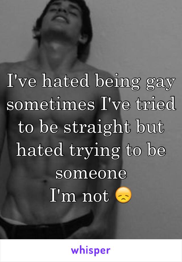 I've hated being gay sometimes I've tried to be straight but hated trying to be someone 
I'm not 😞