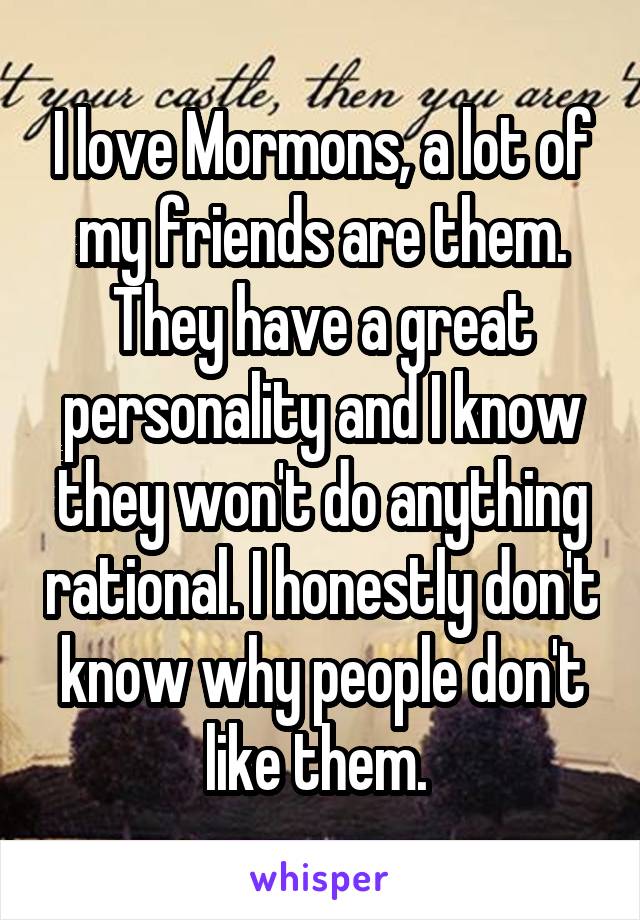 I love Mormons, a lot of my friends are them. They have a great personality and I know they won't do anything rational. I honestly don't know why people don't like them. 