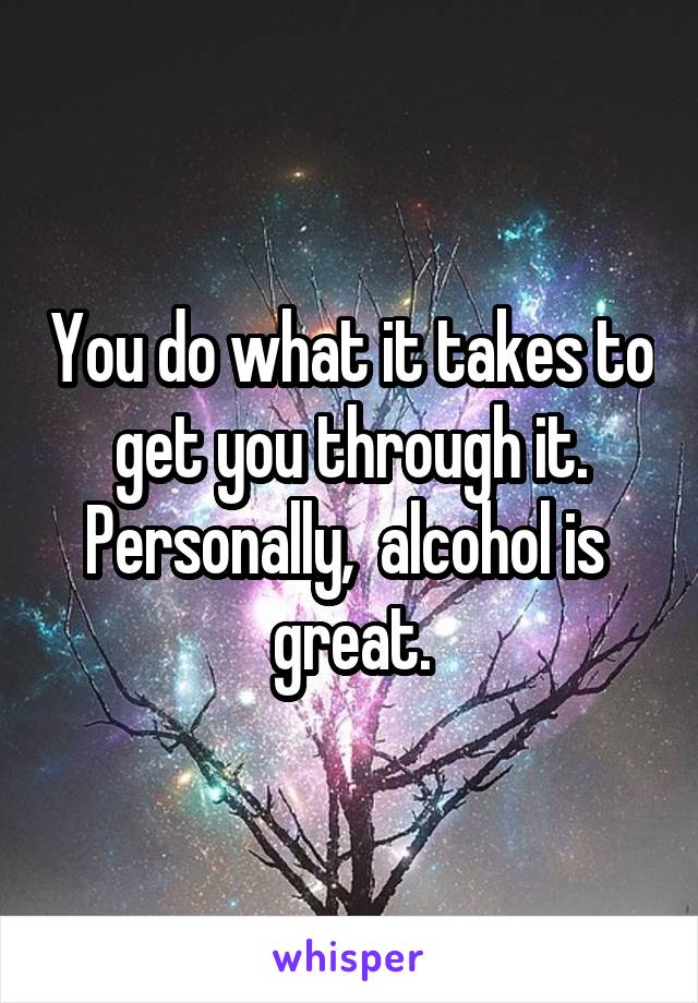 You do what it takes to get you through it. Personally,  alcohol is  great.
