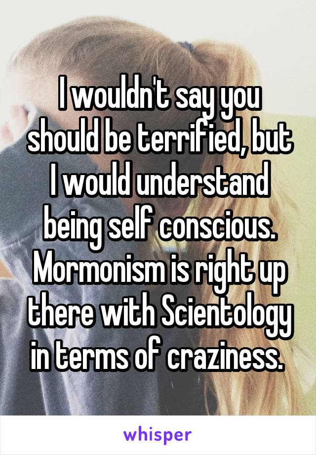 I wouldn't say you should be terrified, but I would understand being self conscious. Mormonism is right up there with Scientology in terms of craziness. 