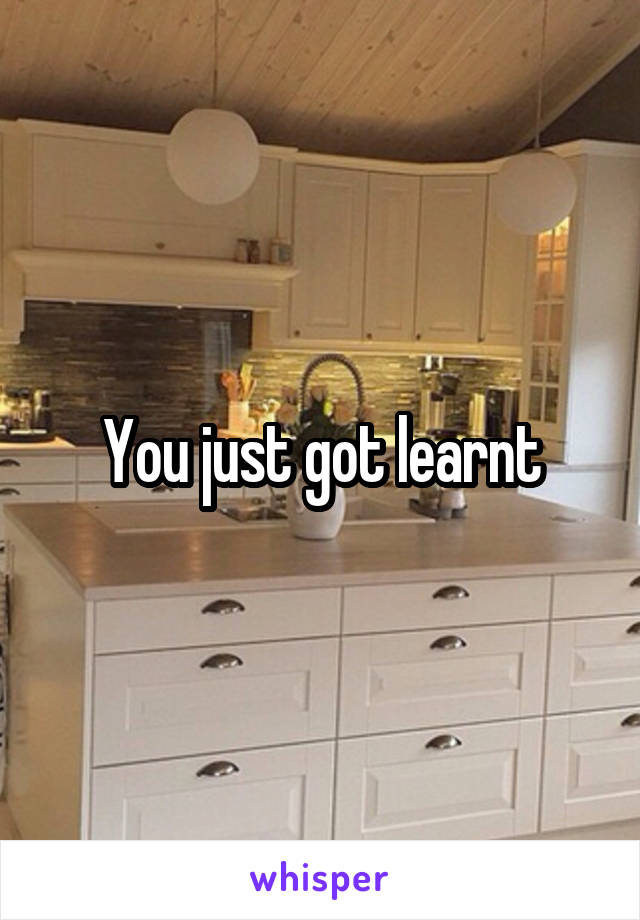 You just got learnt