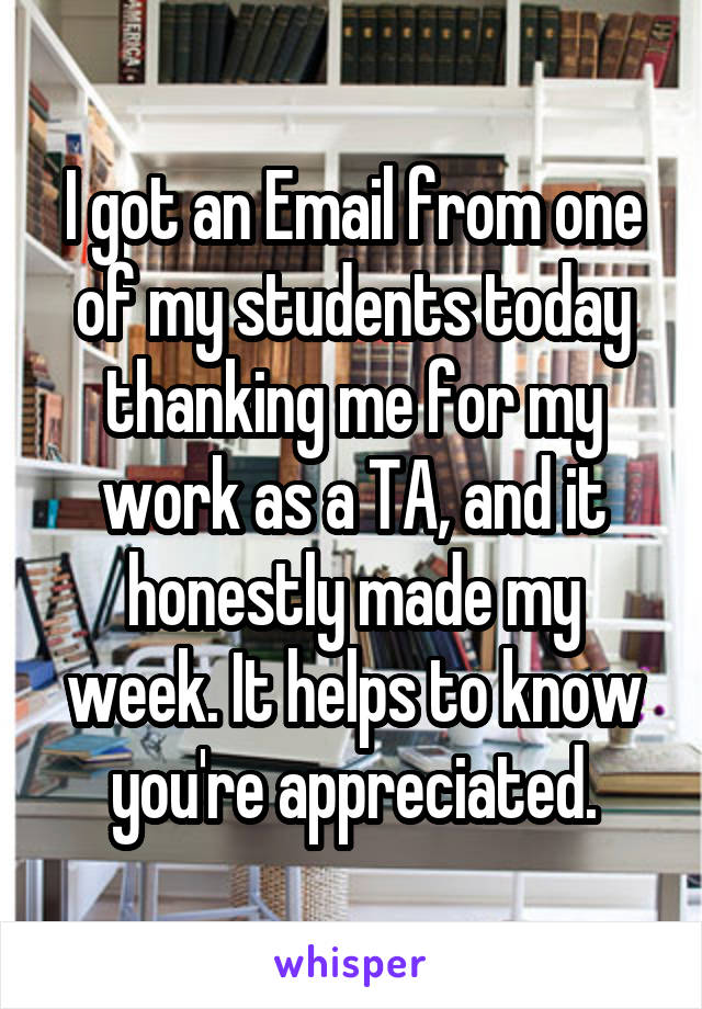 I got an Email from one of my students today thanking me for my work as a TA, and it honestly made my week. It helps to know you're appreciated.